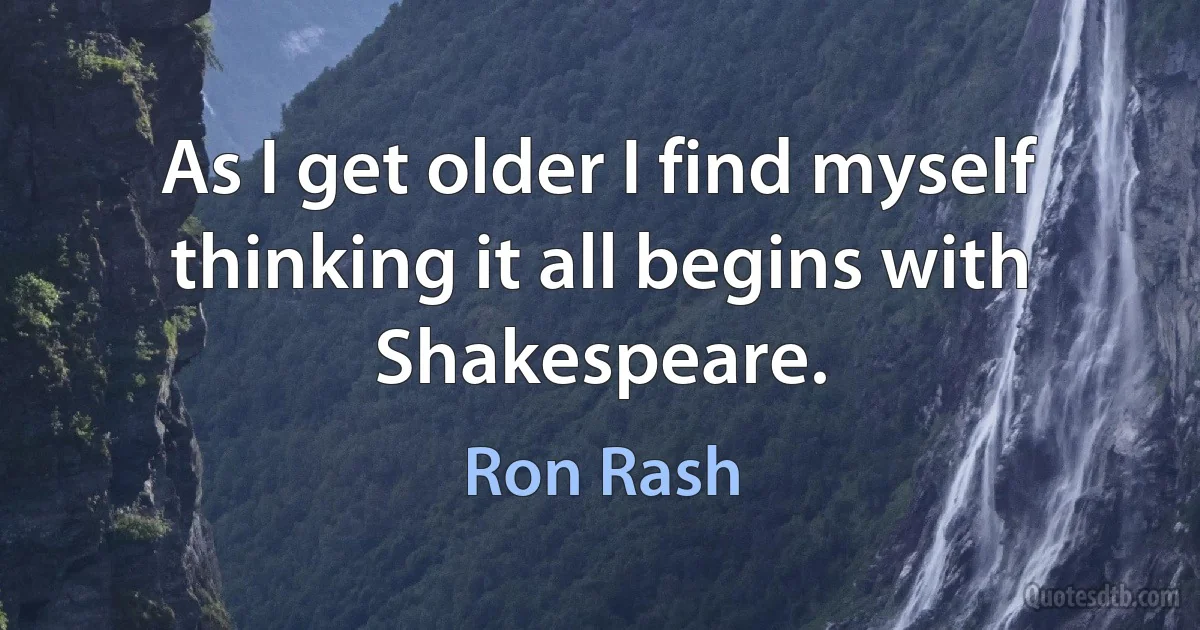 As I get older I find myself thinking it all begins with Shakespeare. (Ron Rash)