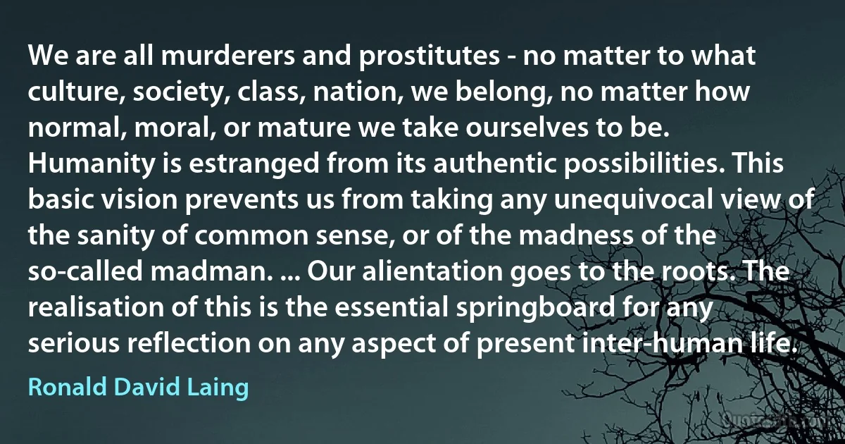 We are all murderers and prostitutes - no matter to what culture, society, class, nation, we belong, no matter how normal, moral, or mature we take ourselves to be.
Humanity is estranged from its authentic possibilities. This basic vision prevents us from taking any unequivocal view of the sanity of common sense, or of the madness of the so-called madman. ... Our alientation goes to the roots. The realisation of this is the essential springboard for any serious reflection on any aspect of present inter-human life. (Ronald David Laing)