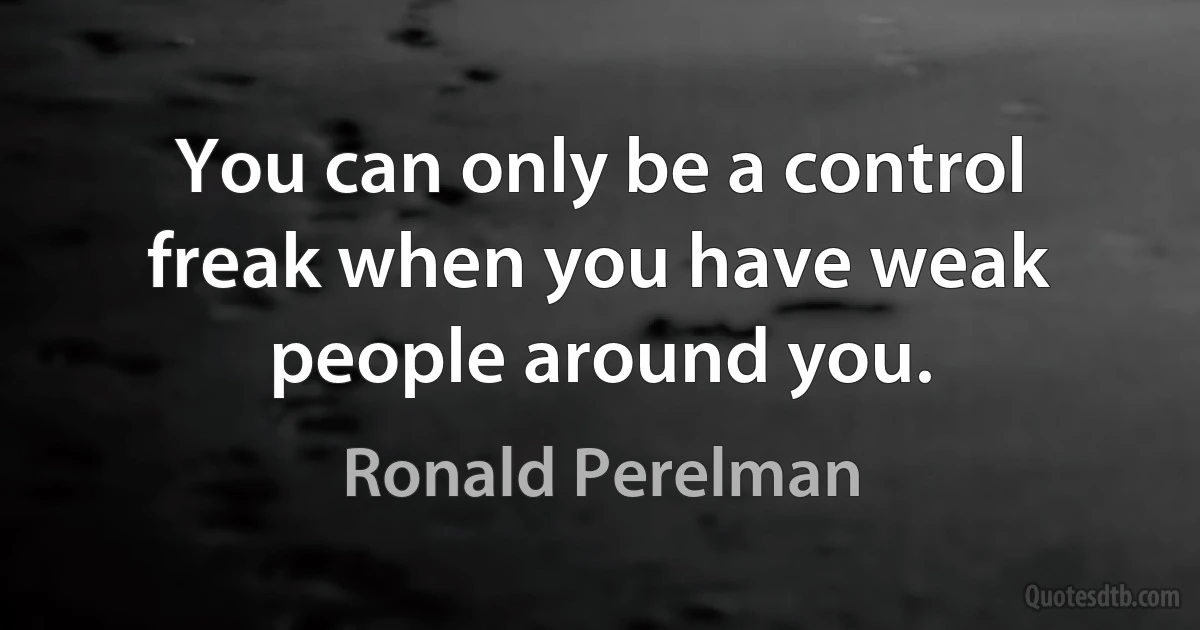 You can only be a control freak when you have weak people around you. (Ronald Perelman)