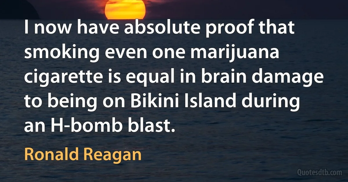 I now have absolute proof that smoking even one marijuana cigarette is equal in brain damage to being on Bikini Island during an H-bomb blast. (Ronald Reagan)