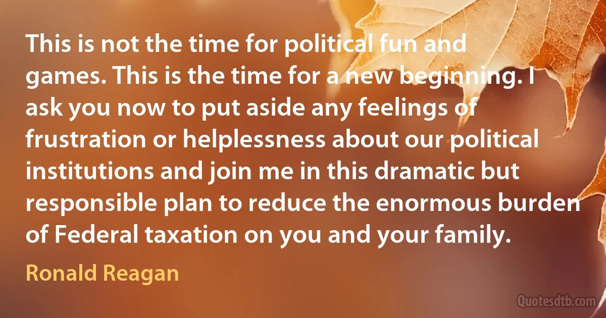 This is not the time for political fun and games. This is the time for a new beginning. I ask you now to put aside any feelings of frustration or helplessness about our political institutions and join me in this dramatic but responsible plan to reduce the enormous burden of Federal taxation on you and your family. (Ronald Reagan)