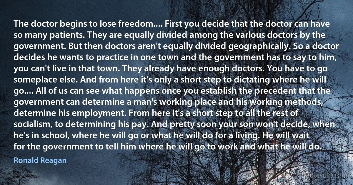 The doctor begins to lose freedom.... First you decide that the doctor can have so many patients. They are equally divided among the various doctors by the government. But then doctors aren't equally divided geographically. So a doctor decides he wants to practice in one town and the government has to say to him, you can't live in that town. They already have enough doctors. You have to go someplace else. And from here it's only a short step to dictating where he will go.... All of us can see what happens once you establish the precedent that the government can determine a man's working place and his working methods, determine his employment. From here it's a short step to all the rest of socialism, to determining his pay. And pretty soon your son won't decide, when he's in school, where he will go or what he will do for a living. He will wait for the government to tell him where he will go to work and what he will do. (Ronald Reagan)