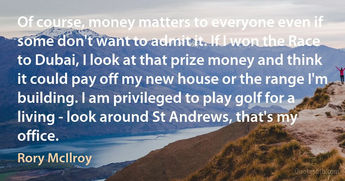 Of course, money matters to everyone even if some don't want to admit it. If I won the Race to Dubai, I look at that prize money and think it could pay off my new house or the range I'm building. I am privileged to play golf for a living - look around St Andrews, that's my office. (Rory McIlroy)