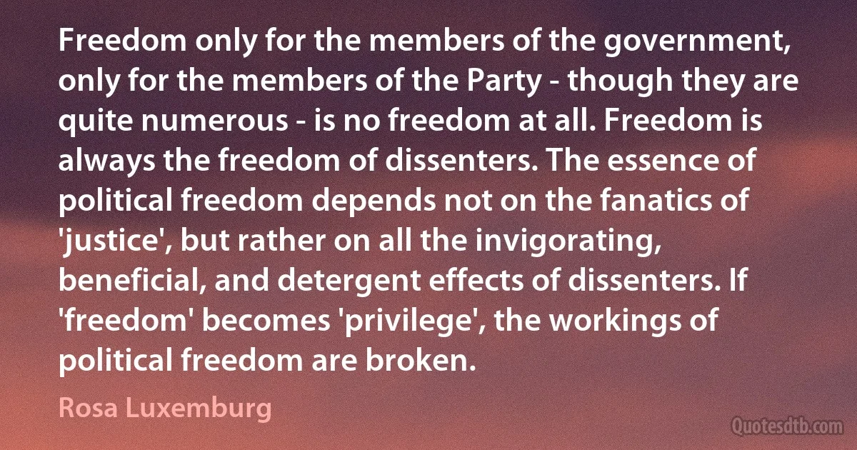 Freedom only for the members of the government, only for the members of the Party - though they are quite numerous - is no freedom at all. Freedom is always the freedom of dissenters. The essence of political freedom depends not on the fanatics of 'justice', but rather on all the invigorating, beneficial, and detergent effects of dissenters. If 'freedom' becomes 'privilege', the workings of political freedom are broken. (Rosa Luxemburg)