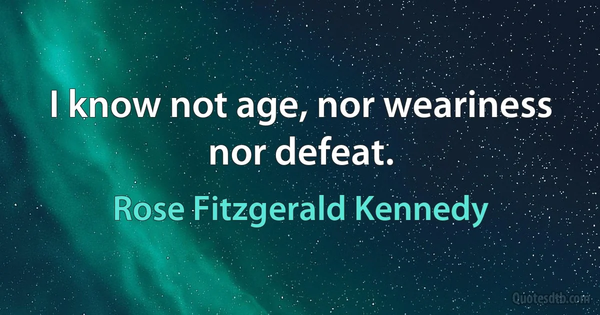 I know not age, nor weariness nor defeat. (Rose Fitzgerald Kennedy)