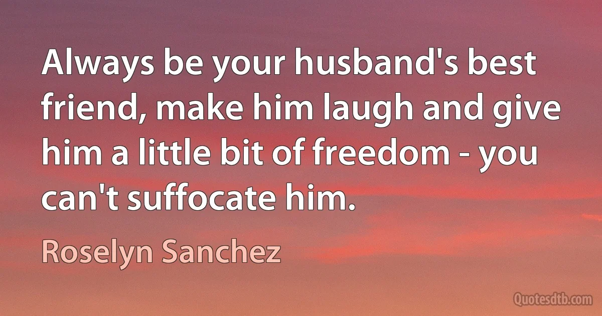 Always be your husband's best friend, make him laugh and give him a little bit of freedom - you can't suffocate him. (Roselyn Sanchez)