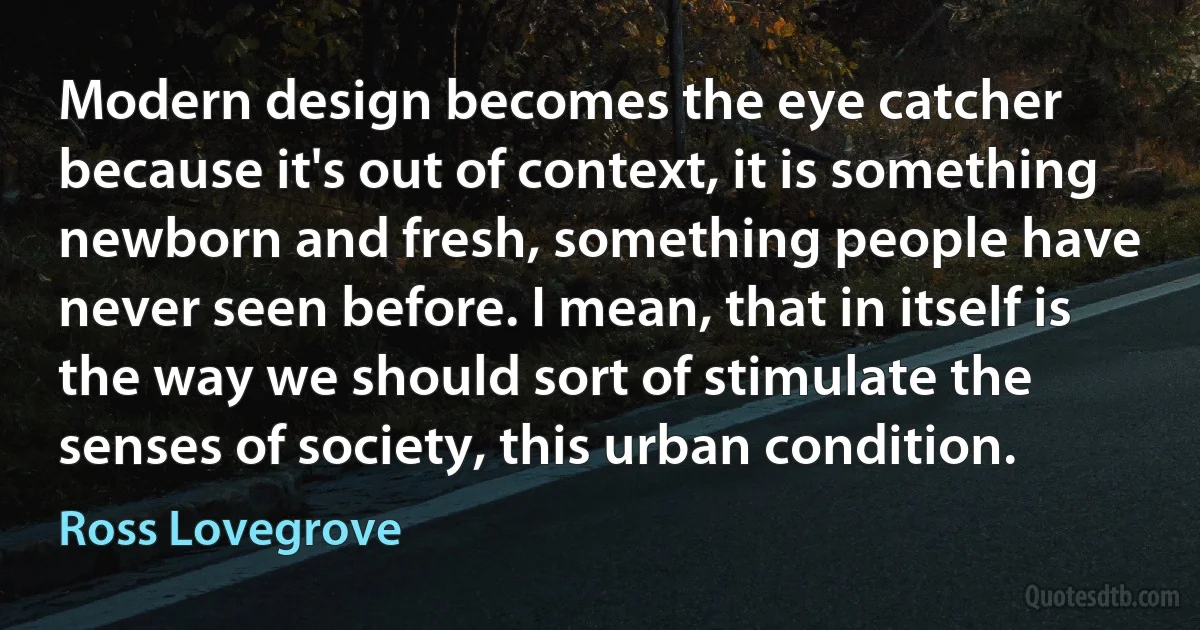 Modern design becomes the eye catcher because it's out of context, it is something newborn and fresh, something people have never seen before. I mean, that in itself is the way we should sort of stimulate the senses of society, this urban condition. (Ross Lovegrove)