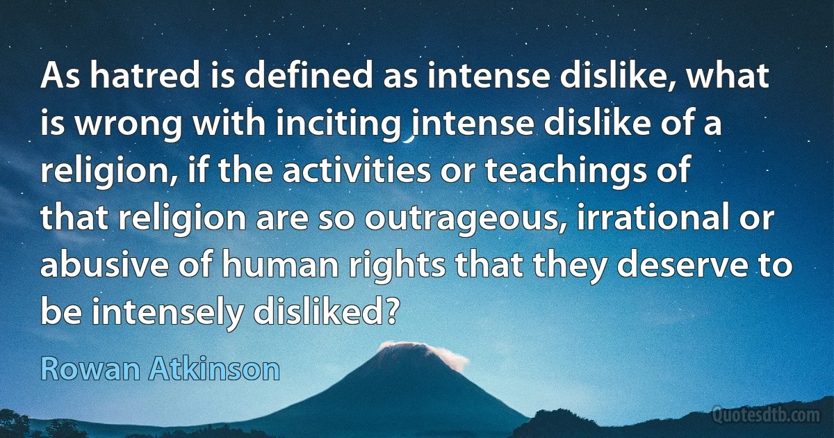 As hatred is defined as intense dislike, what is wrong with inciting intense dislike of a religion, if the activities or teachings of that religion are so outrageous, irrational or abusive of human rights that they deserve to be intensely disliked? (Rowan Atkinson)