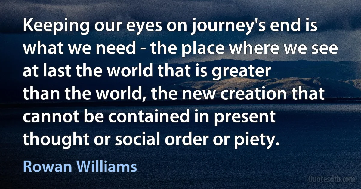 Keeping our eyes on journey's end is what we need - the place where we see at last the world that is greater than the world, the new creation that cannot be contained in present thought or social order or piety. (Rowan Williams)