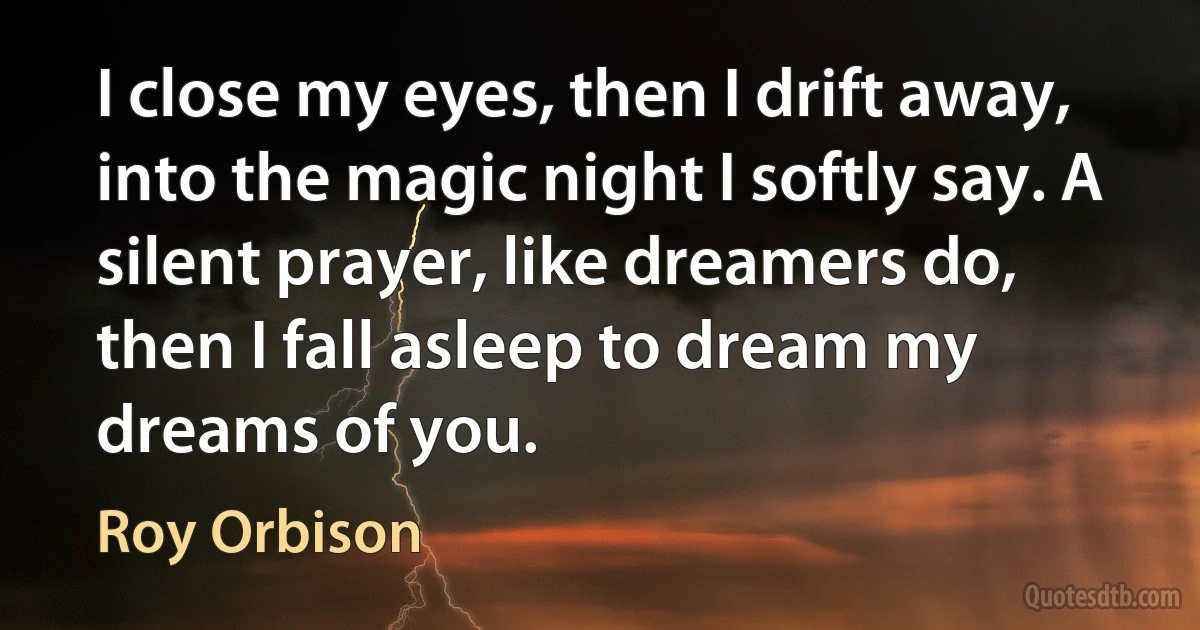 I close my eyes, then I drift away, into the magic night I softly say. A silent prayer, like dreamers do, then I fall asleep to dream my dreams of you. (Roy Orbison)