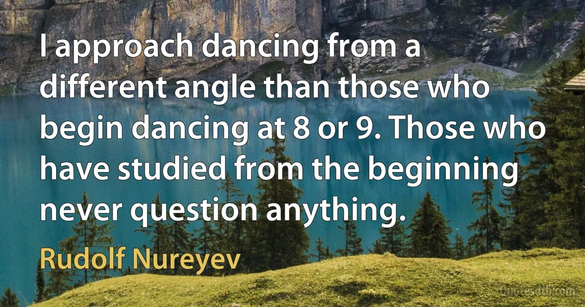 I approach dancing from a different angle than those who begin dancing at 8 or 9. Those who have studied from the beginning never question anything. (Rudolf Nureyev)