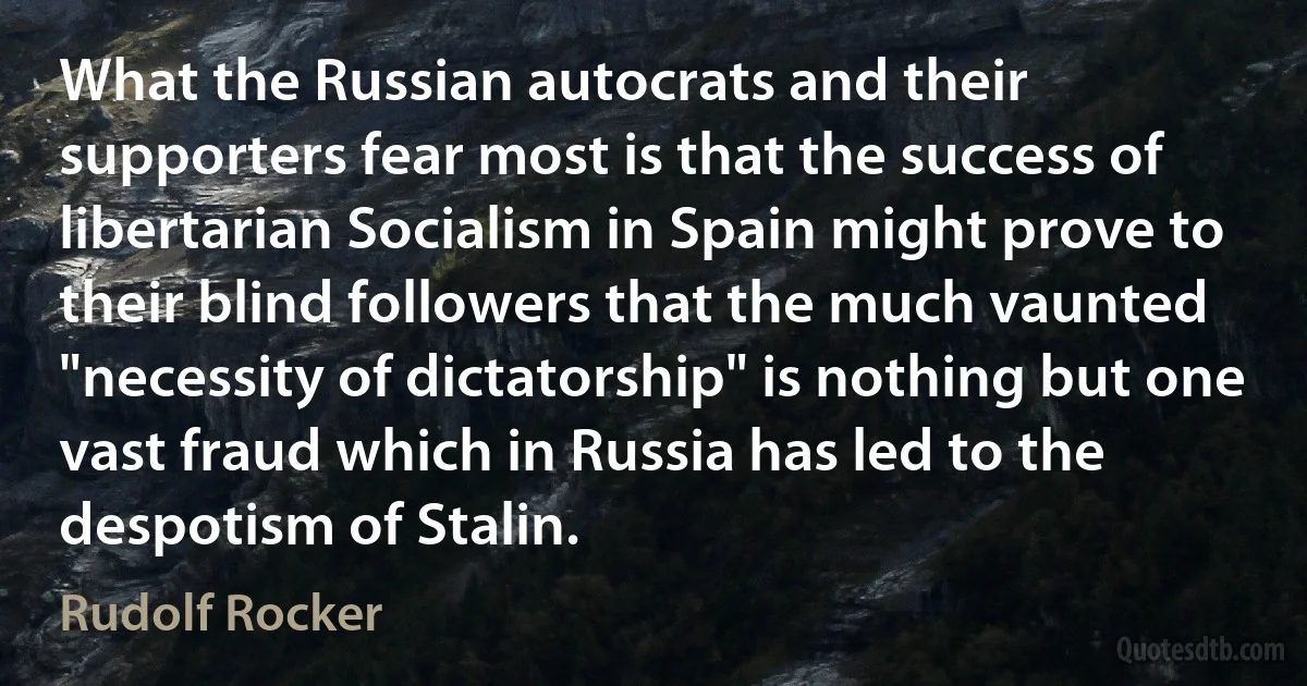 What the Russian autocrats and their supporters fear most is that the success of libertarian Socialism in Spain might prove to their blind followers that the much vaunted "necessity of dictatorship" is nothing but one vast fraud which in Russia has led to the despotism of Stalin. (Rudolf Rocker)