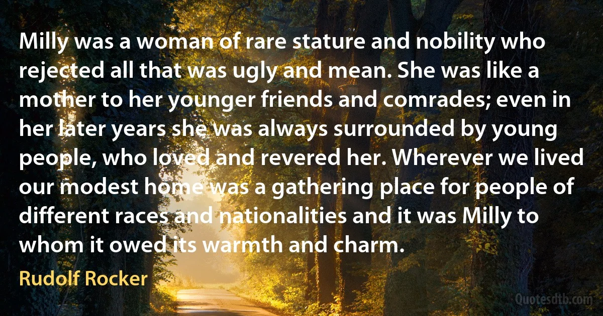 Milly was a woman of rare stature and nobility who rejected all that was ugly and mean. She was like a mother to her younger friends and comrades; even in her later years she was always surrounded by young people, who loved and revered her. Wherever we lived our modest home was a gathering place for people of different races and nationalities and it was Milly to whom it owed its warmth and charm. (Rudolf Rocker)