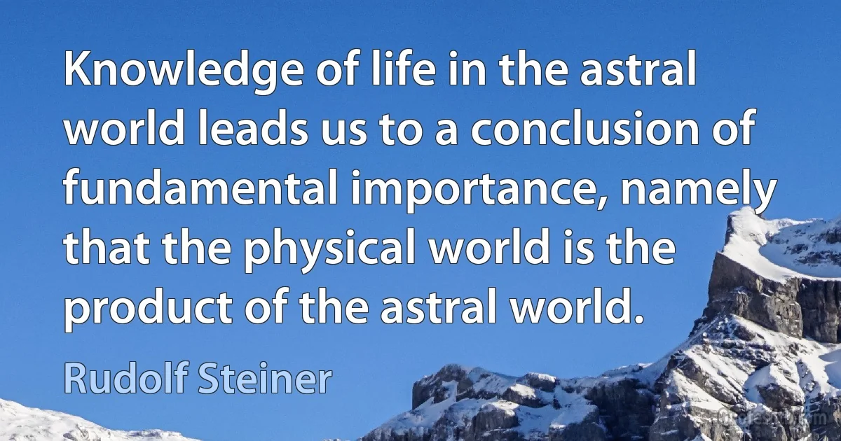 Knowledge of life in the astral world leads us to a conclusion of fundamental importance, namely that the physical world is the product of the astral world. (Rudolf Steiner)