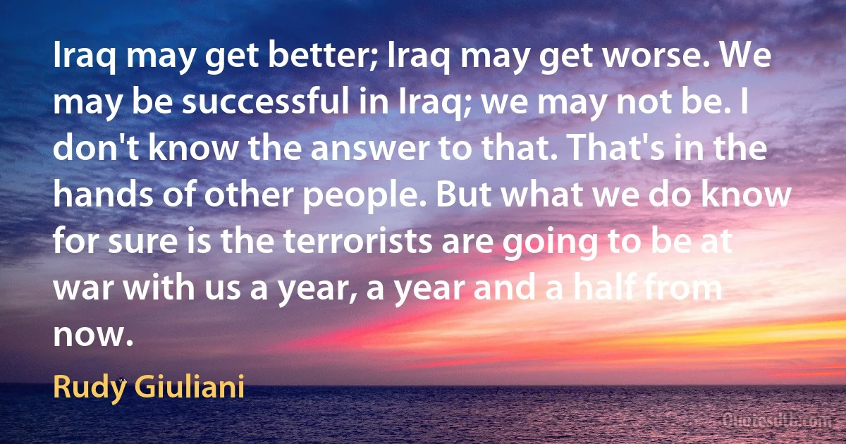 Iraq may get better; Iraq may get worse. We may be successful in Iraq; we may not be. I don't know the answer to that. That's in the hands of other people. But what we do know for sure is the terrorists are going to be at war with us a year, a year and a half from now. (Rudy Giuliani)