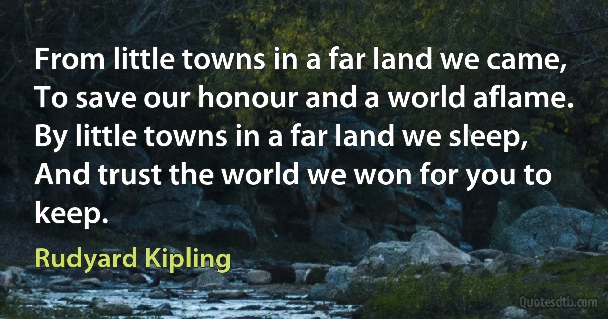 From little towns in a far land we came,
To save our honour and a world aflame.
By little towns in a far land we sleep,
And trust the world we won for you to keep. (Rudyard Kipling)