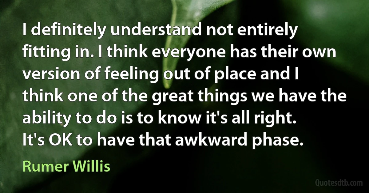 I definitely understand not entirely fitting in. I think everyone has their own version of feeling out of place and I think one of the great things we have the ability to do is to know it's all right. It's OK to have that awkward phase. (Rumer Willis)