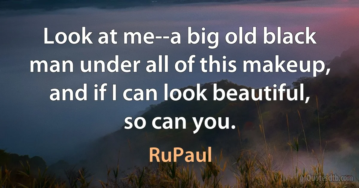 Look at me--a big old black man under all of this makeup, and if I can look beautiful, so can you. (RuPaul)