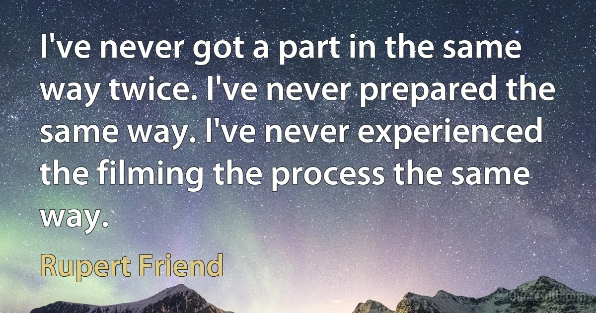 I've never got a part in the same way twice. I've never prepared the same way. I've never experienced the filming the process the same way. (Rupert Friend)