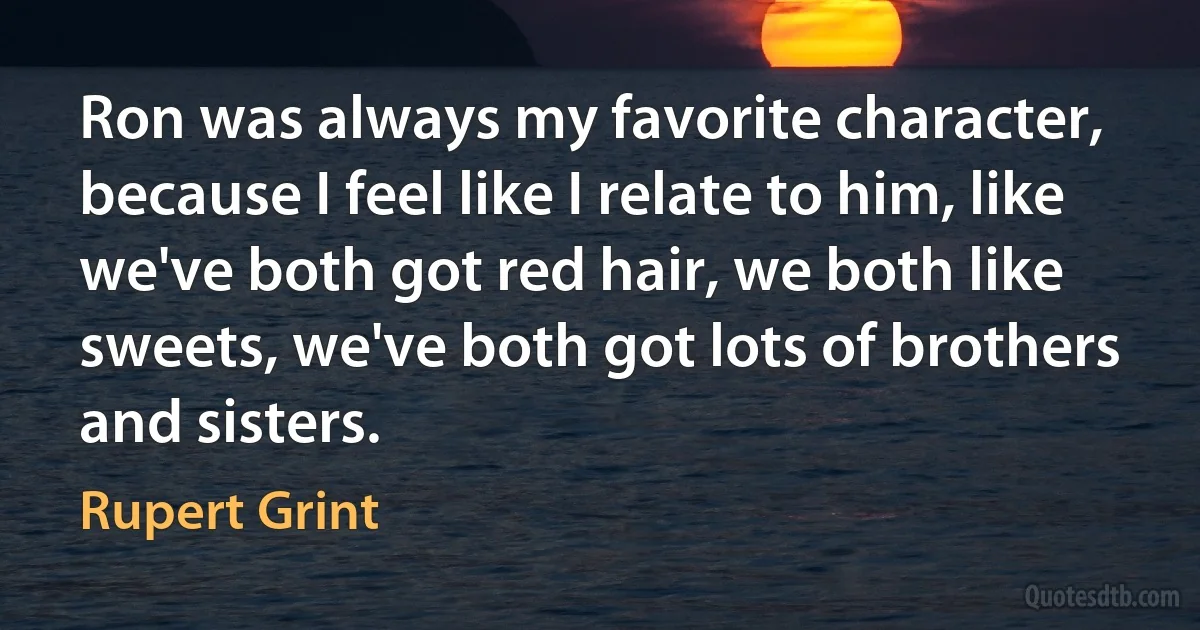 Ron was always my favorite character, because I feel like I relate to him, like we've both got red hair, we both like sweets, we've both got lots of brothers and sisters. (Rupert Grint)