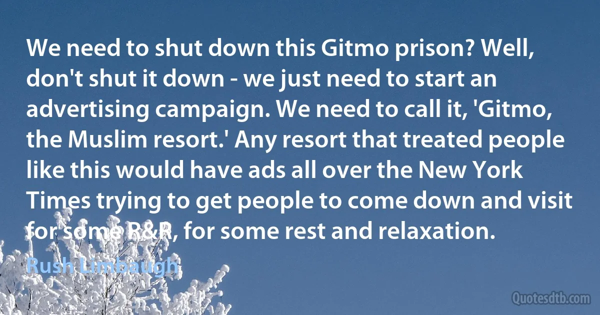 We need to shut down this Gitmo prison? Well, don't shut it down - we just need to start an advertising campaign. We need to call it, 'Gitmo, the Muslim resort.' Any resort that treated people like this would have ads all over the New York Times trying to get people to come down and visit for some R&R, for some rest and relaxation. (Rush Limbaugh)