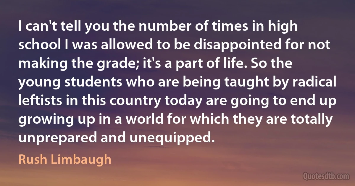 I can't tell you the number of times in high school I was allowed to be disappointed for not making the grade; it's a part of life. So the young students who are being taught by radical leftists in this country today are going to end up growing up in a world for which they are totally unprepared and unequipped. (Rush Limbaugh)