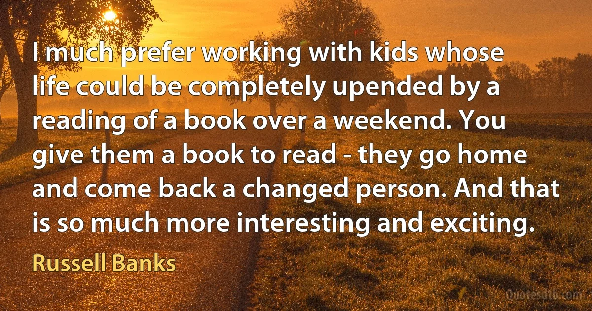 I much prefer working with kids whose life could be completely upended by a reading of a book over a weekend. You give them a book to read - they go home and come back a changed person. And that is so much more interesting and exciting. (Russell Banks)