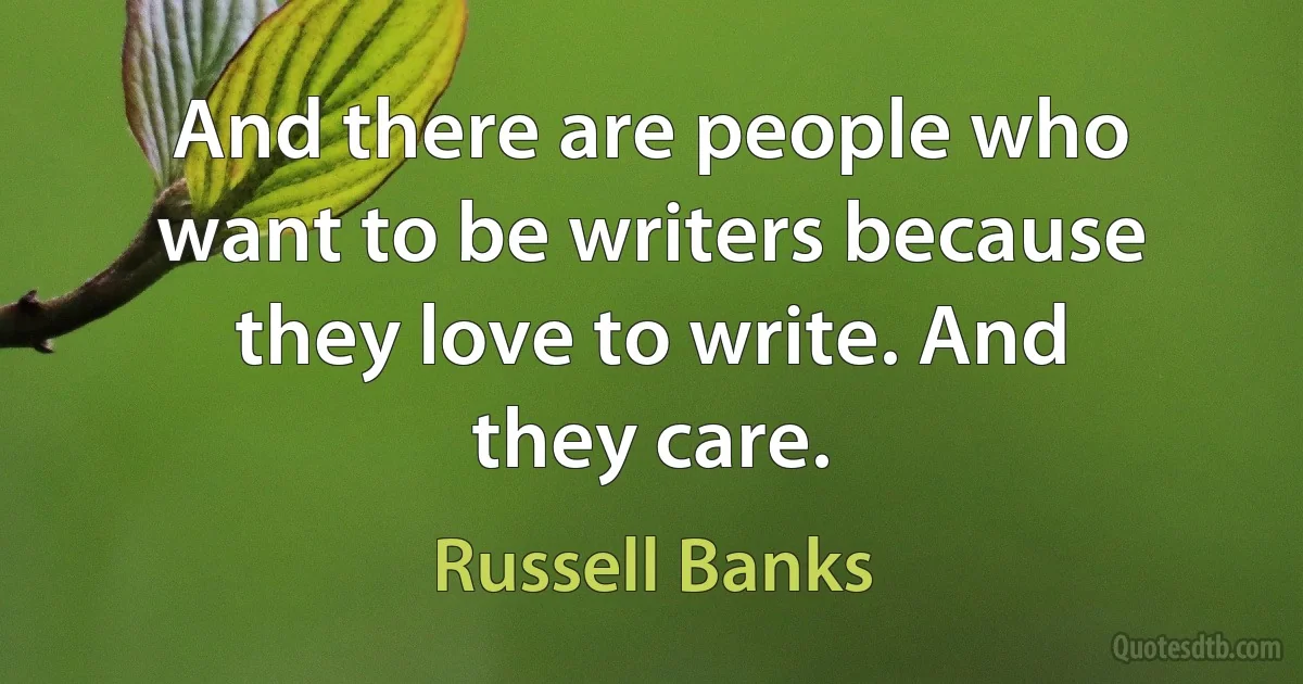 And there are people who want to be writers because they love to write. And they care. (Russell Banks)