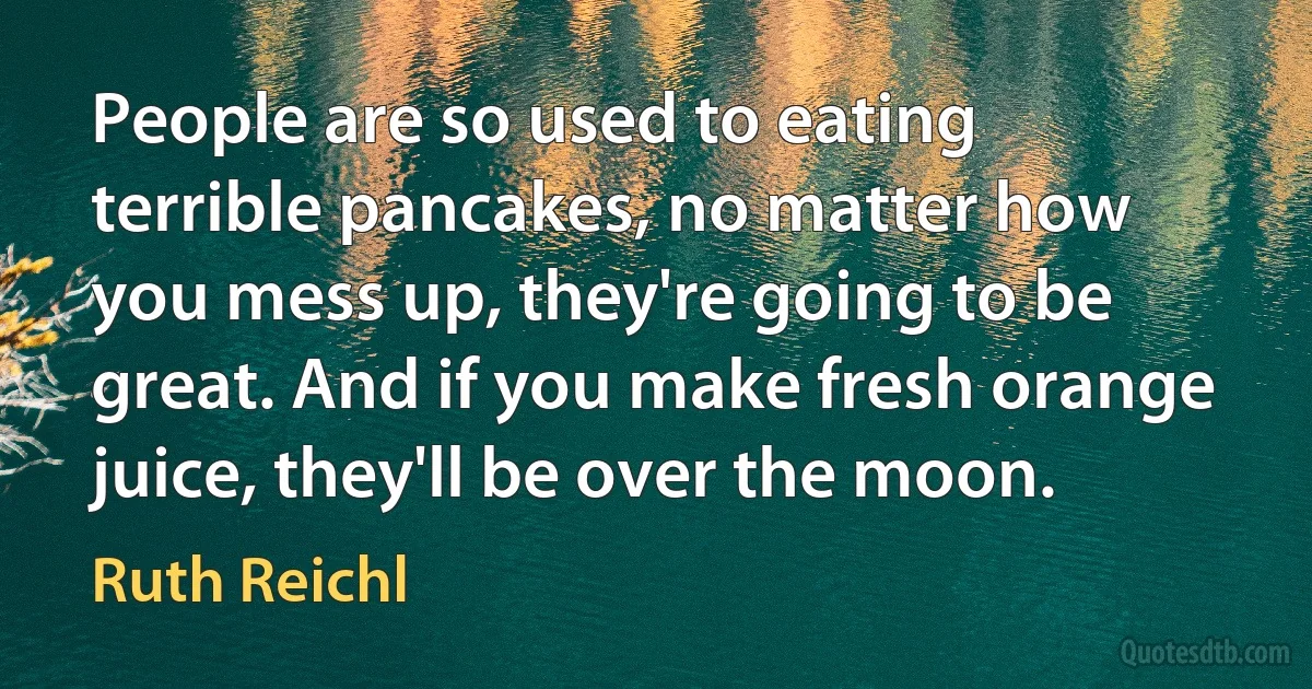 People are so used to eating terrible pancakes, no matter how you mess up, they're going to be great. And if you make fresh orange juice, they'll be over the moon. (Ruth Reichl)