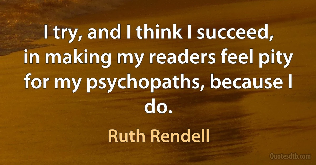 I try, and I think I succeed, in making my readers feel pity for my psychopaths, because I do. (Ruth Rendell)