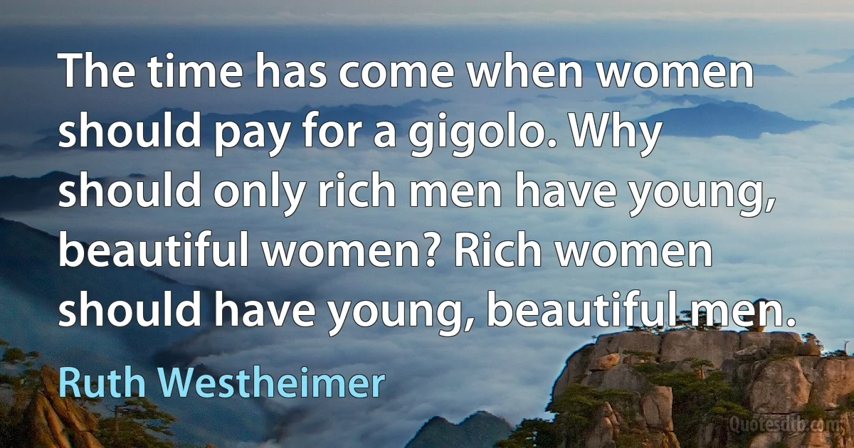 The time has come when women should pay for a gigolo. Why should only rich men have young, beautiful women? Rich women should have young, beautiful men. (Ruth Westheimer)