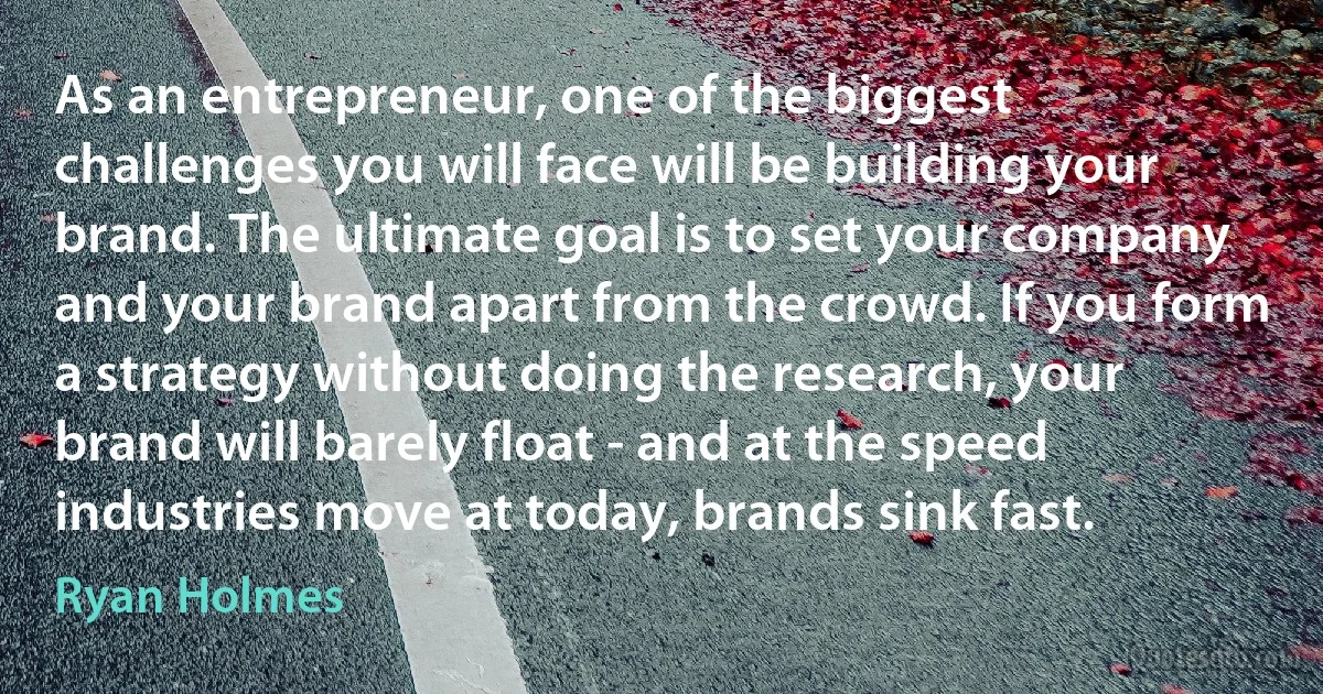 As an entrepreneur, one of the biggest challenges you will face will be building your brand. The ultimate goal is to set your company and your brand apart from the crowd. If you form a strategy without doing the research, your brand will barely float - and at the speed industries move at today, brands sink fast. (Ryan Holmes)