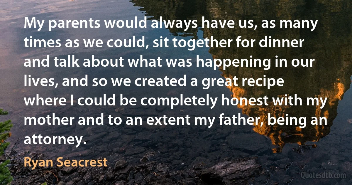 My parents would always have us, as many times as we could, sit together for dinner and talk about what was happening in our lives, and so we created a great recipe where I could be completely honest with my mother and to an extent my father, being an attorney. (Ryan Seacrest)