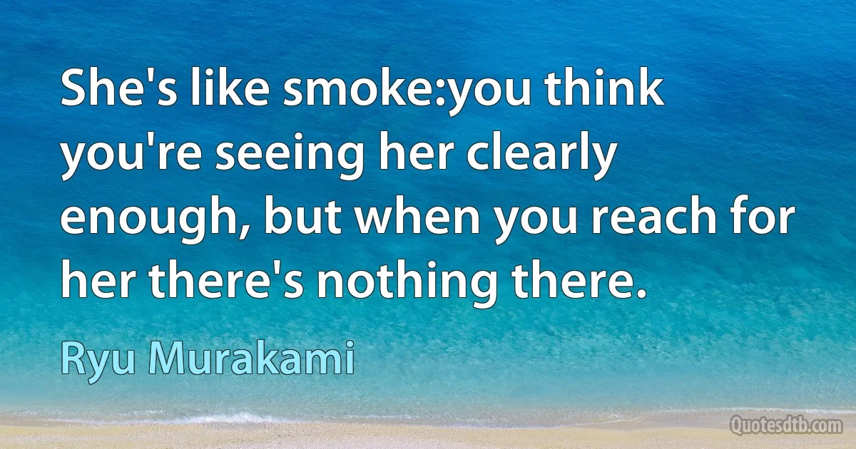 She's like smoke:you think you're seeing her clearly enough, but when you reach for her there's nothing there. (Ryu Murakami)