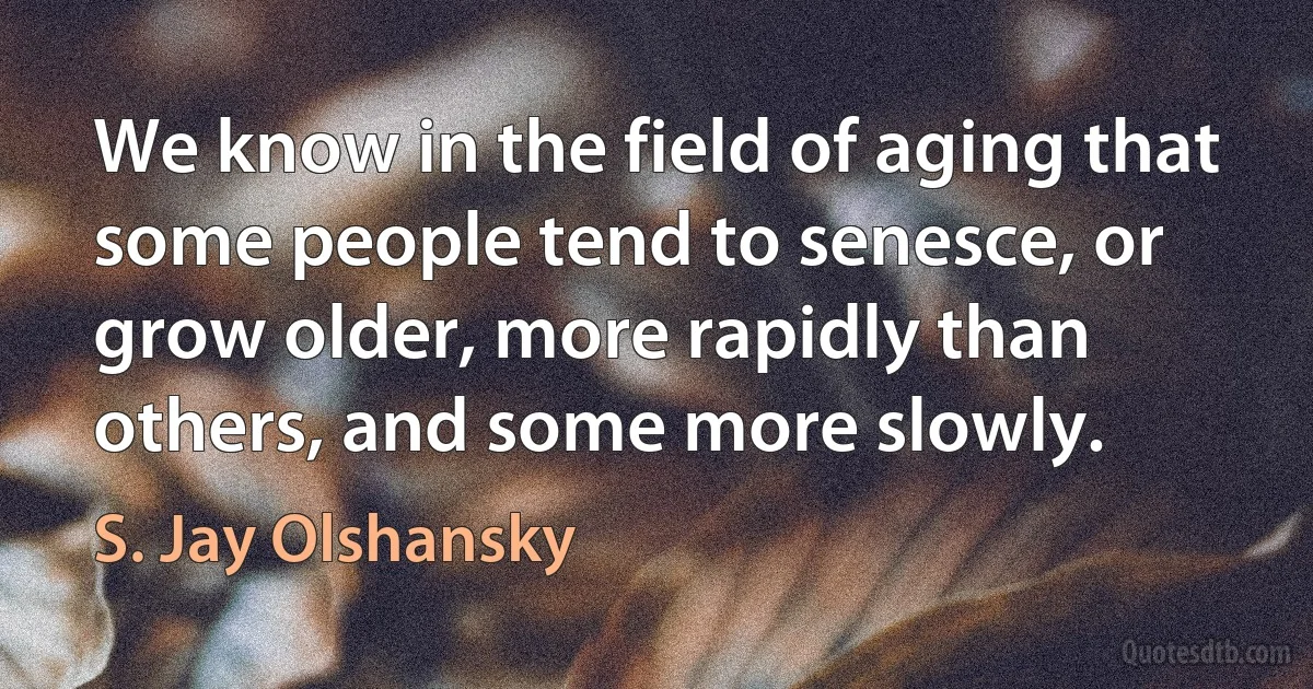 We know in the field of aging that some people tend to senesce, or grow older, more rapidly than others, and some more slowly. (S. Jay Olshansky)