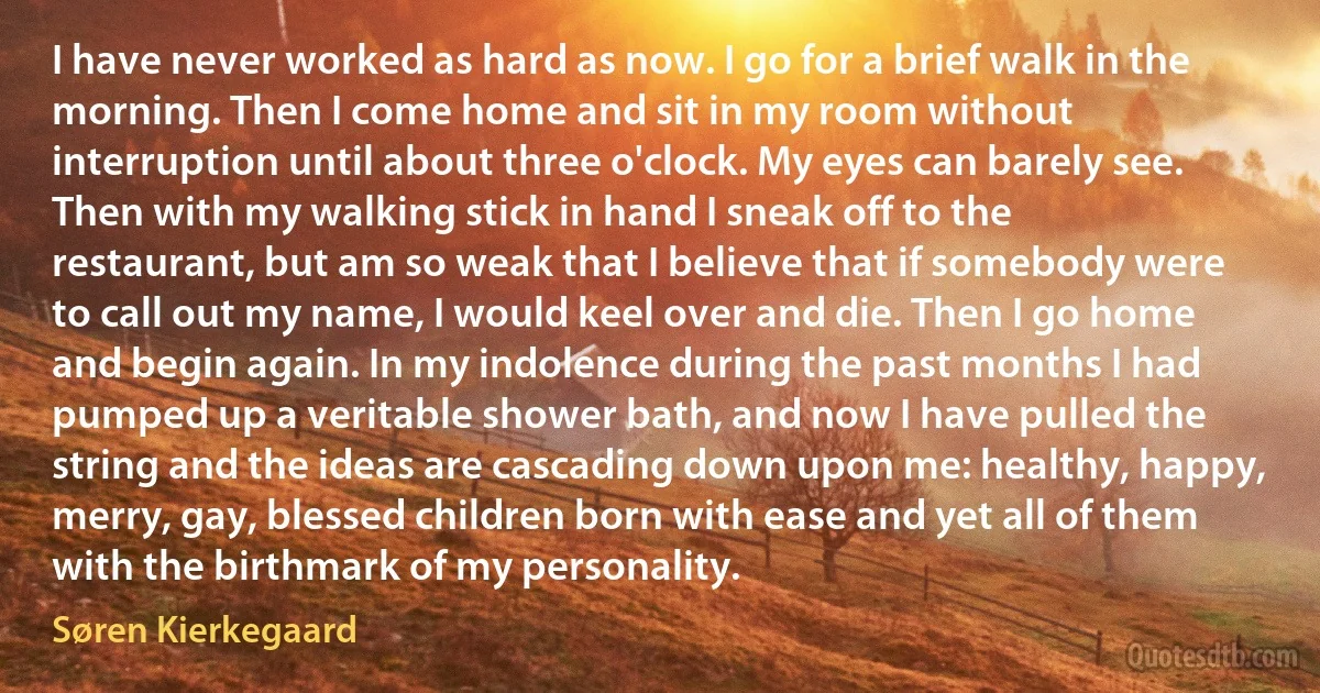 I have never worked as hard as now. I go for a brief walk in the morning. Then I come home and sit in my room without interruption until about three o'clock. My eyes can barely see. Then with my walking stick in hand I sneak off to the restaurant, but am so weak that I believe that if somebody were to call out my name, I would keel over and die. Then I go home and begin again. In my indolence during the past months I had pumped up a veritable shower bath, and now I have pulled the string and the ideas are cascading down upon me: healthy, happy, merry, gay, blessed children born with ease and yet all of them with the birthmark of my personality. (Søren Kierkegaard)