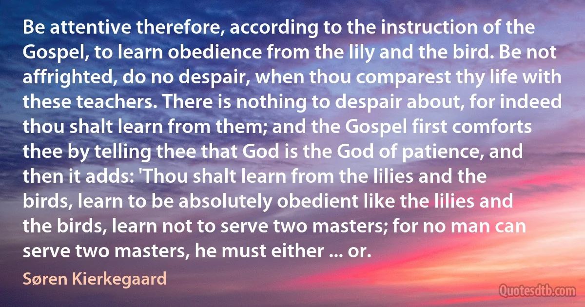 Be attentive therefore, according to the instruction of the Gospel, to learn obedience from the lily and the bird. Be not affrighted, do no despair, when thou comparest thy life with these teachers. There is nothing to despair about, for indeed thou shalt learn from them; and the Gospel first comforts thee by telling thee that God is the God of patience, and then it adds: 'Thou shalt learn from the lilies and the birds, learn to be absolutely obedient like the lilies and the birds, learn not to serve two masters; for no man can serve two masters, he must either ... or. (Søren Kierkegaard)