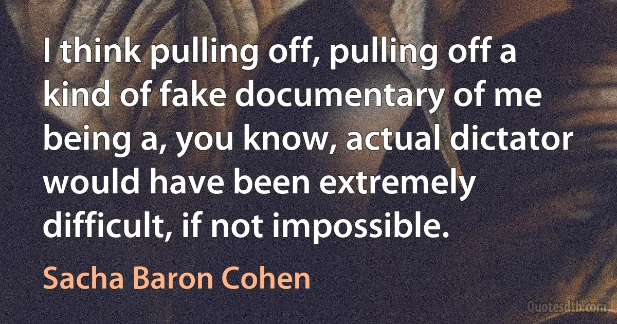 I think pulling off, pulling off a kind of fake documentary of me being a, you know, actual dictator would have been extremely difficult, if not impossible. (Sacha Baron Cohen)