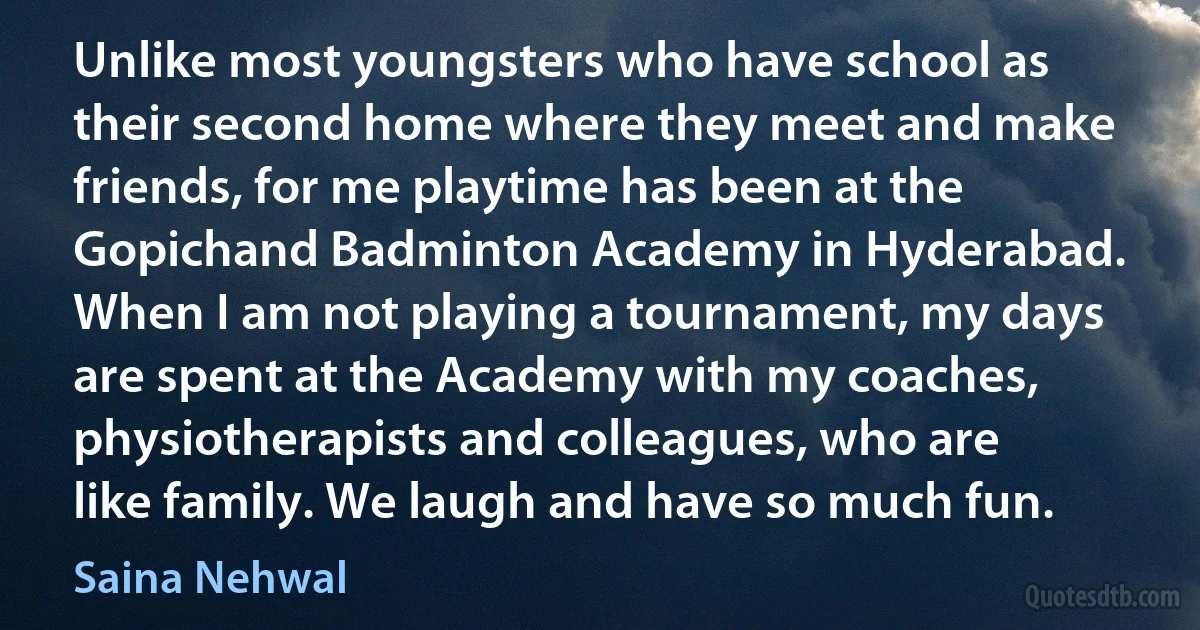 Unlike most youngsters who have school as their second home where they meet and make friends, for me playtime has been at the Gopichand Badminton Academy in Hyderabad. When I am not playing a tournament, my days are spent at the Academy with my coaches, physiotherapists and colleagues, who are like family. We laugh and have so much fun. (Saina Nehwal)