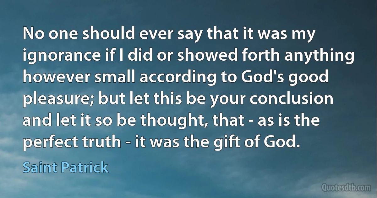 No one should ever say that it was my ignorance if I did or showed forth anything however small according to God's good pleasure; but let this be your conclusion and let it so be thought, that - as is the perfect truth - it was the gift of God. (Saint Patrick)