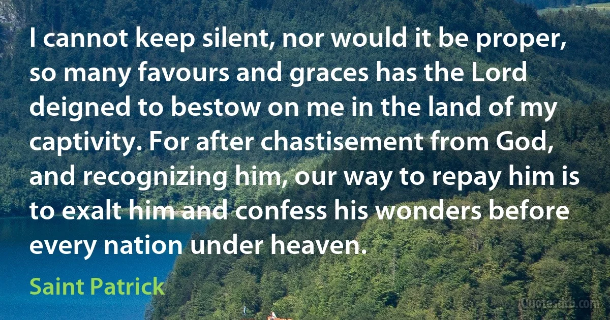 I cannot keep silent, nor would it be proper, so many favours and graces has the Lord deigned to bestow on me in the land of my captivity. For after chastisement from God, and recognizing him, our way to repay him is to exalt him and confess his wonders before every nation under heaven. (Saint Patrick)