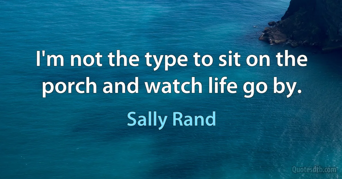 I'm not the type to sit on the porch and watch life go by. (Sally Rand)