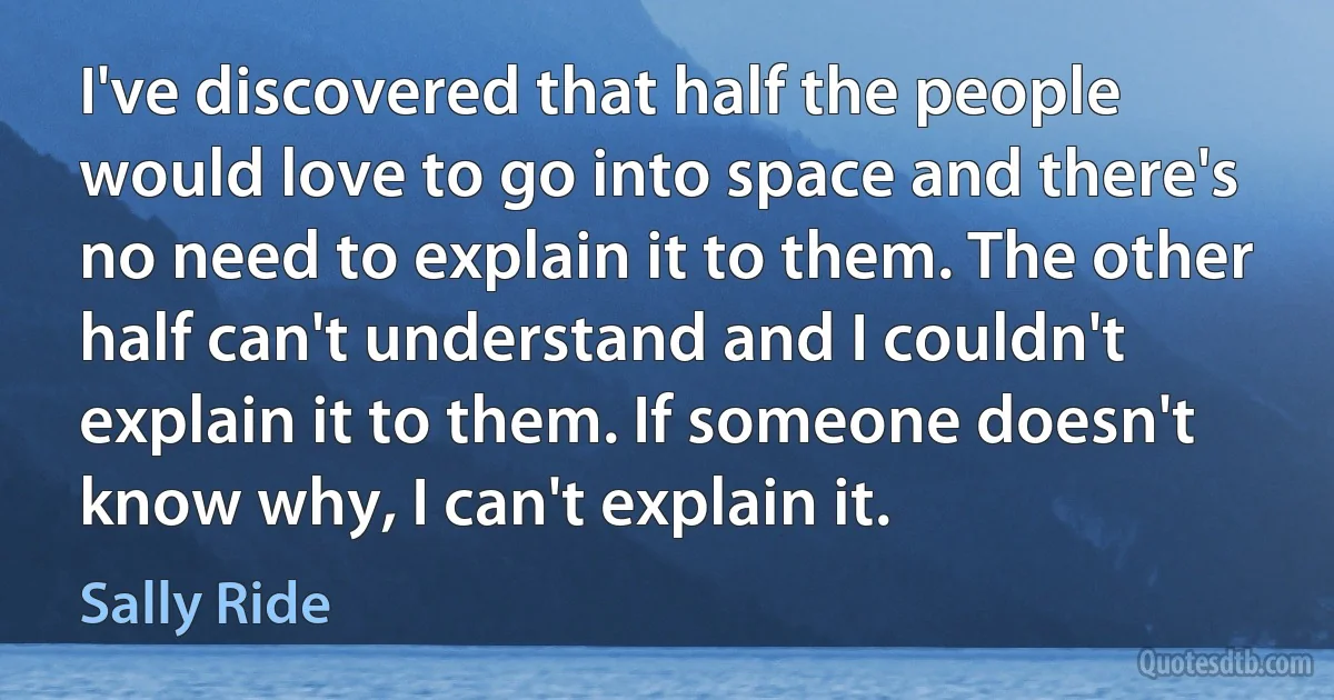 I've discovered that half the people would love to go into space and there's no need to explain it to them. The other half can't understand and I couldn't explain it to them. If someone doesn't know why, I can't explain it. (Sally Ride)