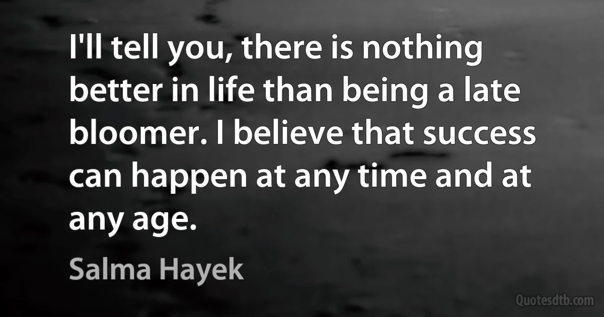 I'll tell you, there is nothing better in life than being a late bloomer. I believe that success can happen at any time and at any age. (Salma Hayek)