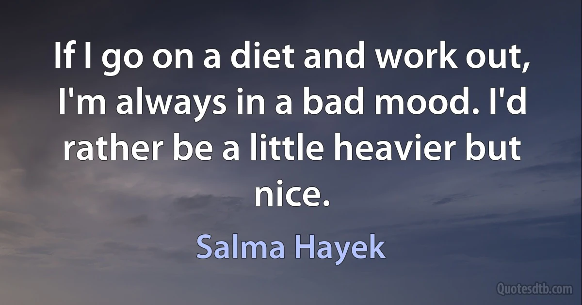 If I go on a diet and work out, I'm always in a bad mood. I'd rather be a little heavier but nice. (Salma Hayek)