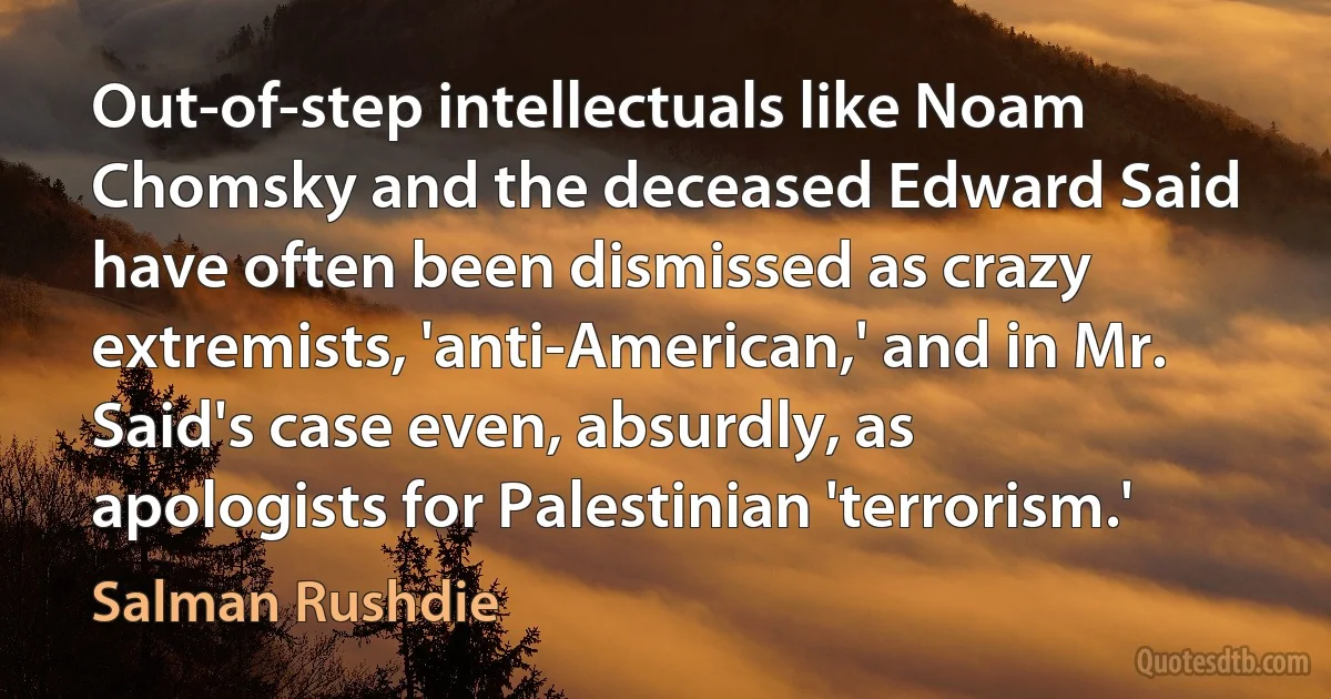 Out-of-step intellectuals like Noam Chomsky and the deceased Edward Said have often been dismissed as crazy extremists, 'anti-American,' and in Mr. Said's case even, absurdly, as apologists for Palestinian 'terrorism.' (Salman Rushdie)