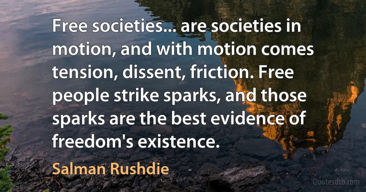 Free societies... are societies in motion, and with motion comes tension, dissent, friction. Free people strike sparks, and those sparks are the best evidence of freedom's existence. (Salman Rushdie)