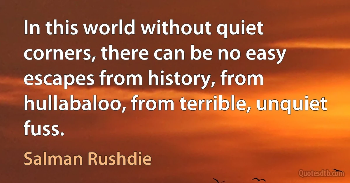 In this world without quiet corners, there can be no easy escapes from history, from hullabaloo, from terrible, unquiet fuss. (Salman Rushdie)