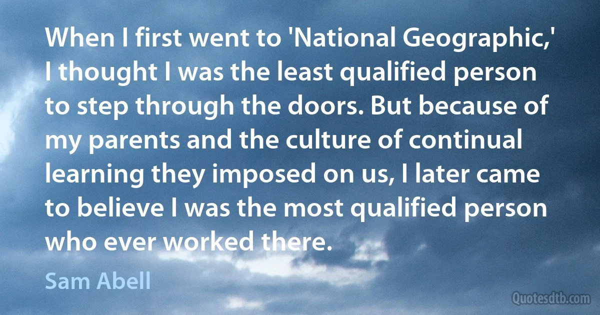 When I first went to 'National Geographic,' I thought I was the least qualified person to step through the doors. But because of my parents and the culture of continual learning they imposed on us, I later came to believe I was the most qualified person who ever worked there. (Sam Abell)