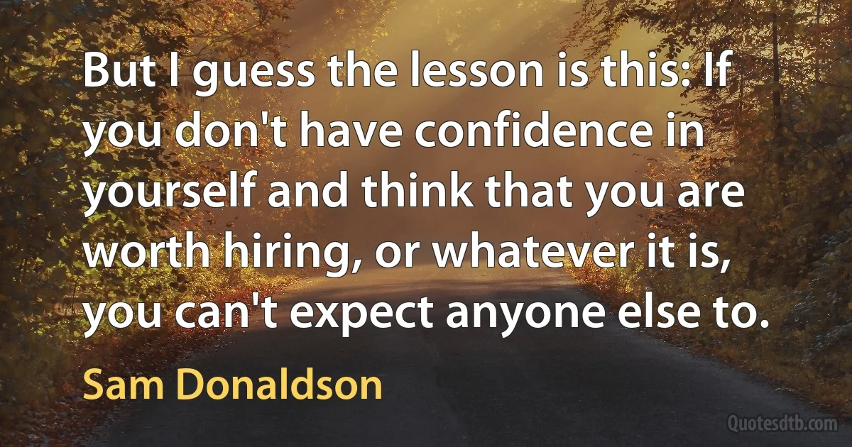 But I guess the lesson is this: If you don't have confidence in yourself and think that you are worth hiring, or whatever it is, you can't expect anyone else to. (Sam Donaldson)